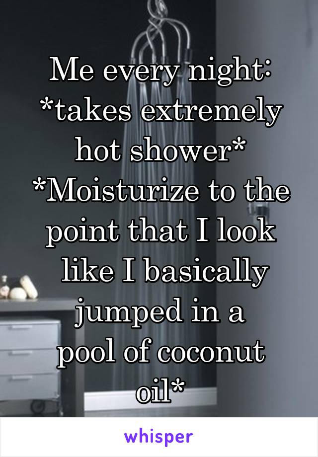 Me every night:
*takes extremely hot shower*
*Moisturize to the point that I look
 like I basically
 jumped in a 
pool of coconut oil*