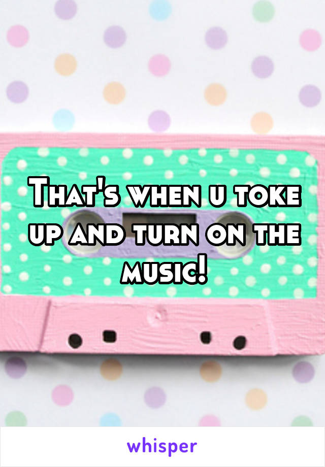 That's when u toke up and turn on the music!