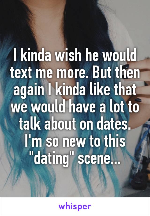 I kinda wish he would text me more. But then again I kinda like that we would have a lot to talk about on dates. I'm so new to this "dating" scene...