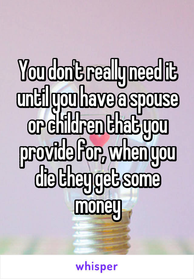 You don't really need it until you have a spouse or children that you provide for, when you die they get some money