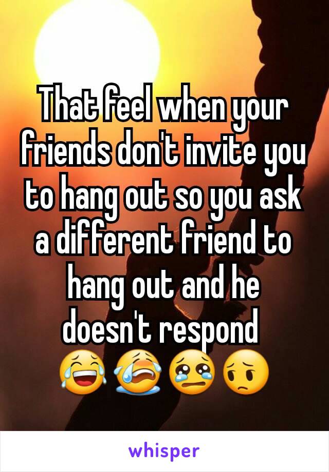 That feel when your friends don't invite you to hang out so you ask a different friend to hang out and he doesn't respond 
😂😭😢😔