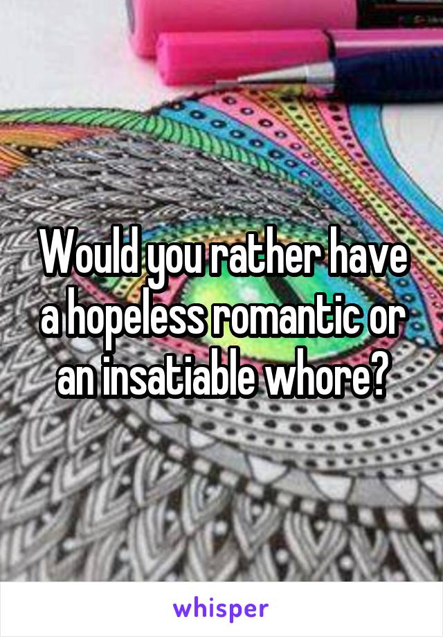 Would you rather have a hopeless romantic or an insatiable whore?