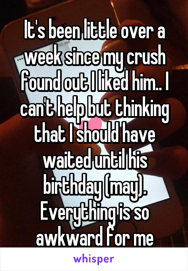 It's been little over a week since my crush found out I liked him.. I can't help but thinking that I should have waited until his birthday (may). Everything is so awkward for me