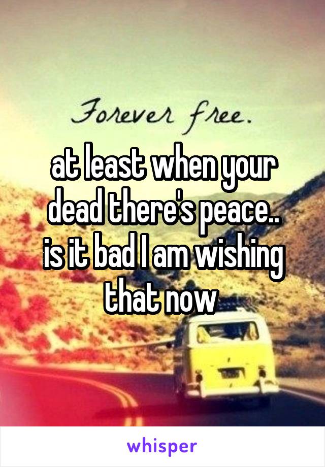 at least when your dead there's peace..
is it bad I am wishing that now 