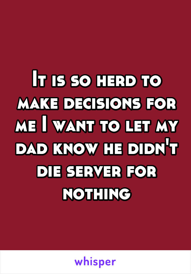 It is so herd to make decisions for me I want to let my dad know he didn't die server for nothing