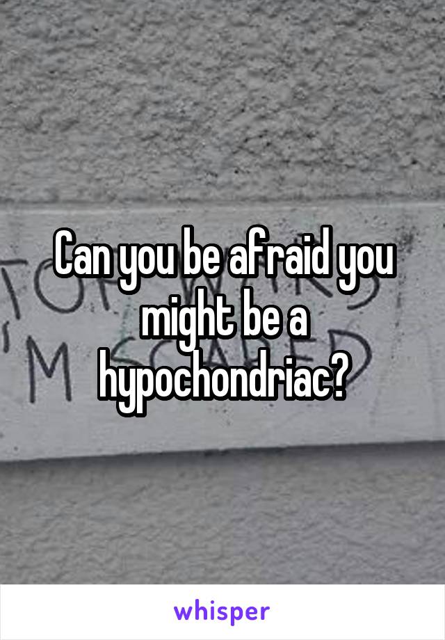 Can you be afraid you might be a hypochondriac?