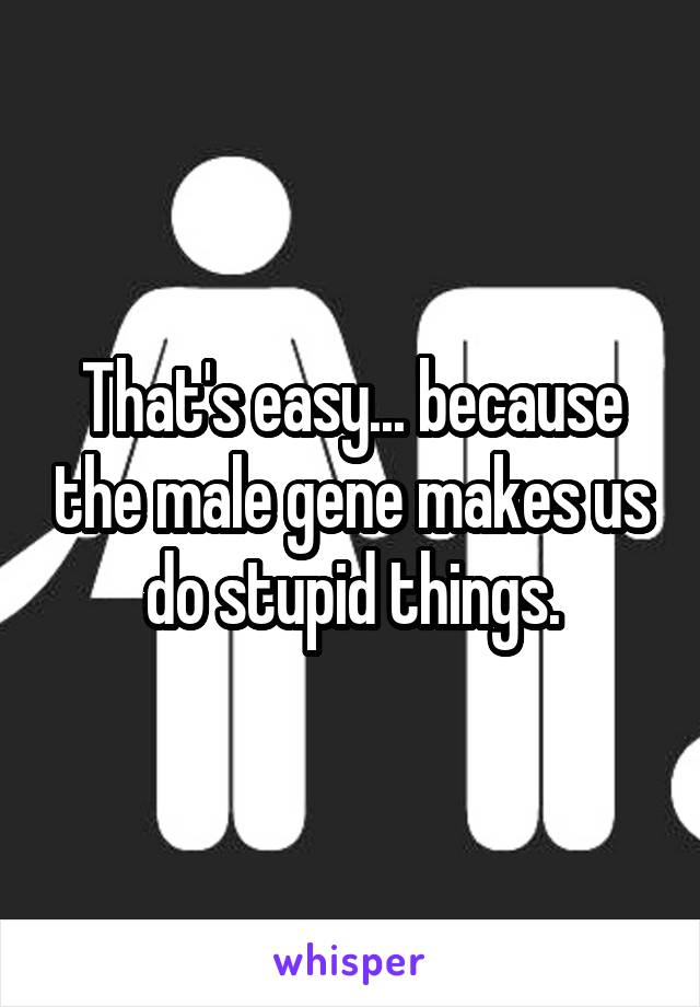 That's easy... because the male gene makes us do stupid things.