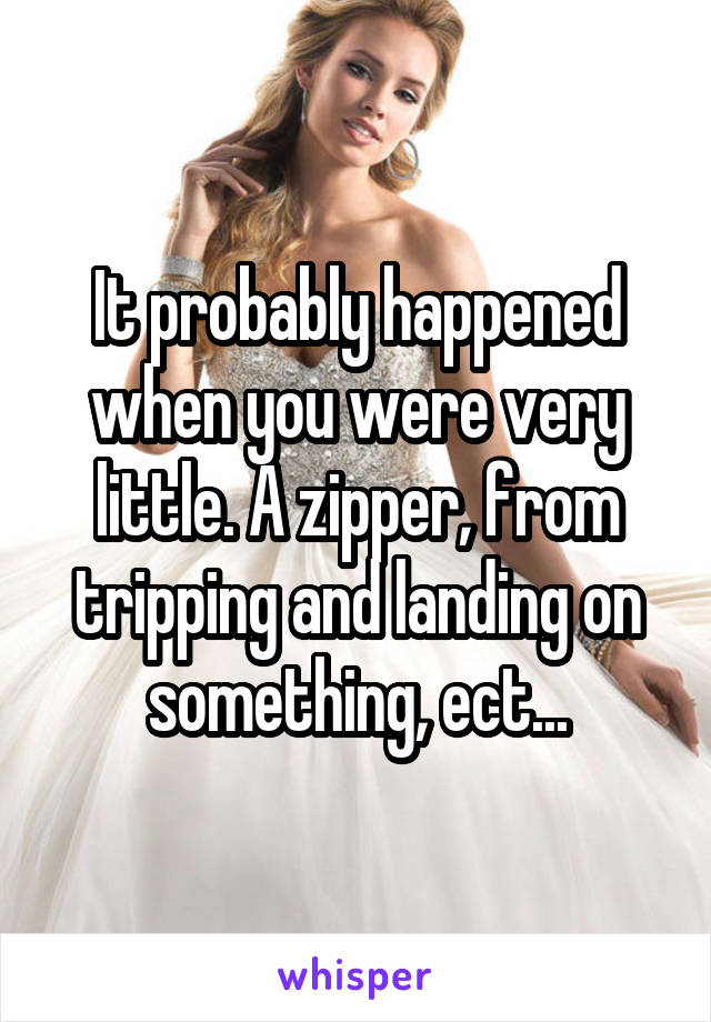 It probably happened when you were very little. A zipper, from tripping and landing on something, ect...