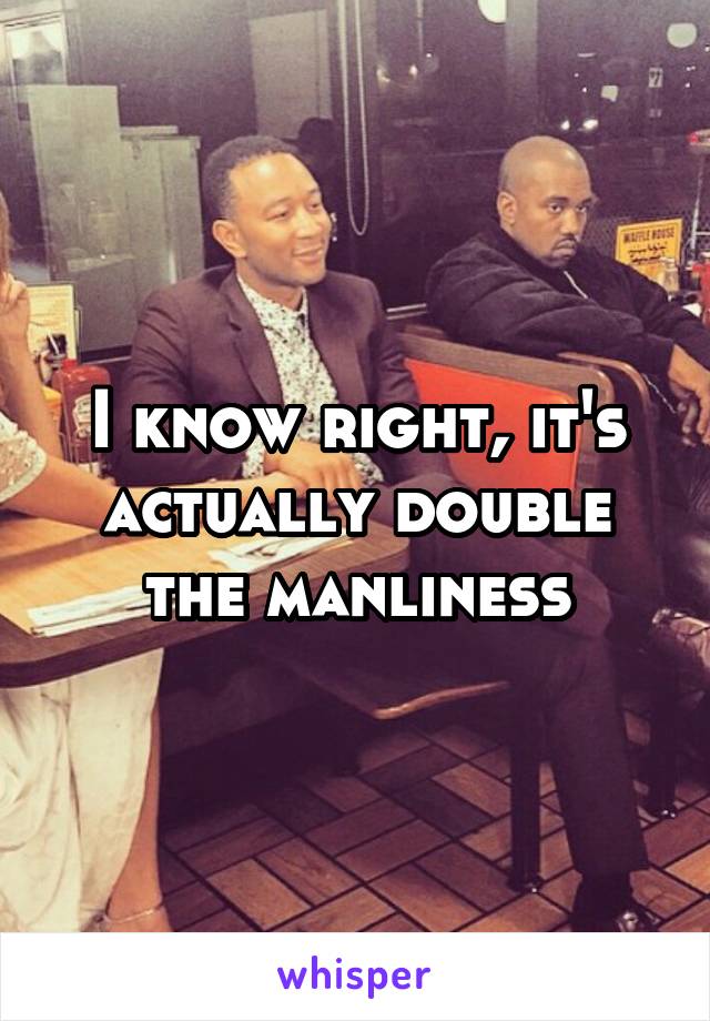 I know right, it's actually double the manliness