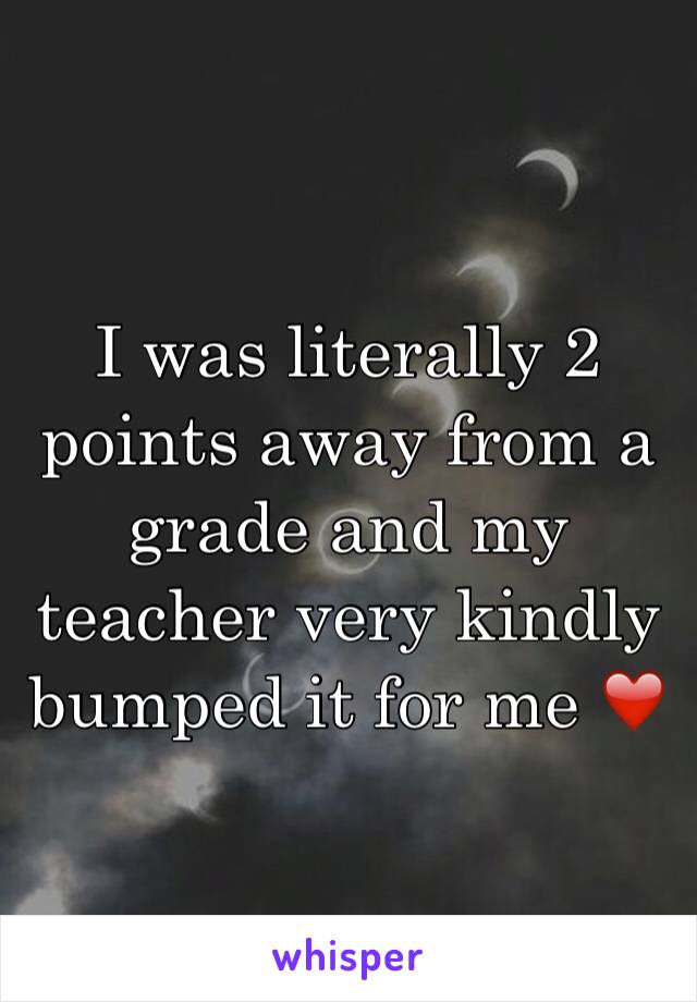 I was literally 2 points away from a grade and my teacher very kindly bumped it for me ❤️