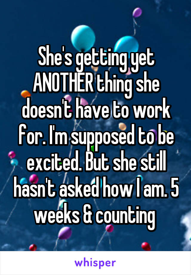 She's getting yet ANOTHER thing she doesn't have to work for. I'm supposed to be excited. But she still hasn't asked how I am. 5 weeks & counting 