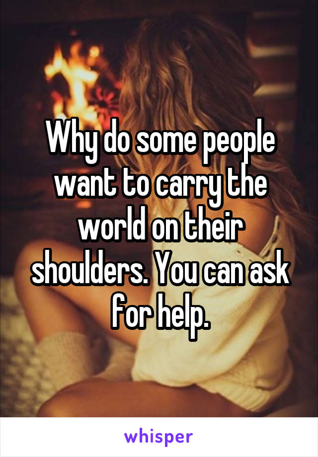 Why do some people want to carry the world on their shoulders. You can ask for help.