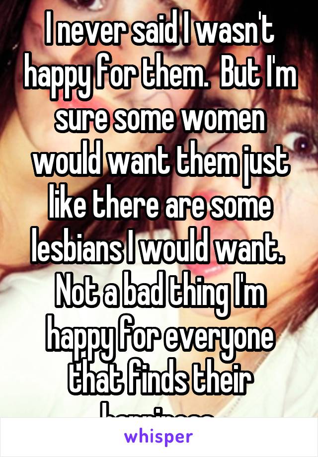 I never said I wasn't happy for them.  But I'm sure some women would want them just like there are some lesbians I would want.  Not a bad thing I'm happy for everyone that finds their happiness 