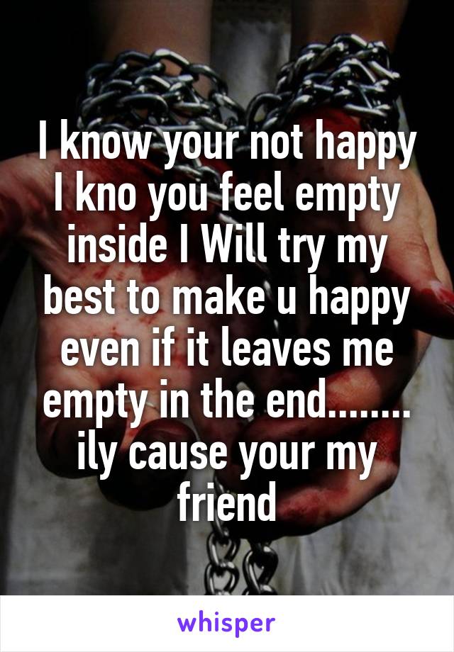 I know your not happy I kno you feel empty inside I Will try my best to make u happy even if it leaves me empty in the end........ ily cause your my friend