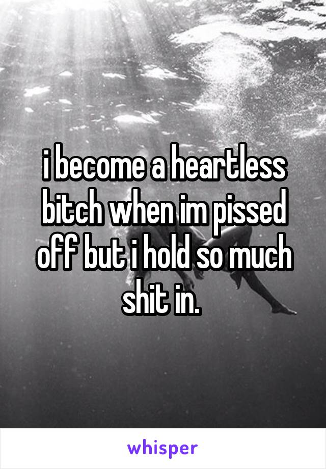 i become a heartless bitch when im pissed off but i hold so much shit in. 