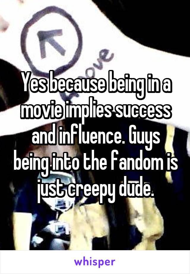 Yes because being in a movie implies success and influence. Guys being into the fandom is just creepy dude.