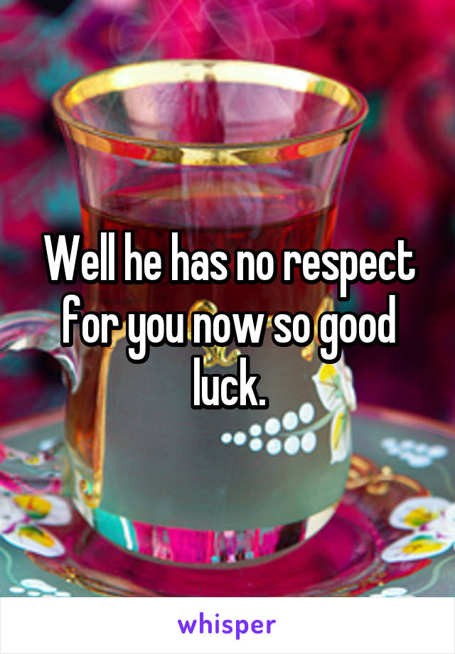 Well he has no respect for you now so good luck.