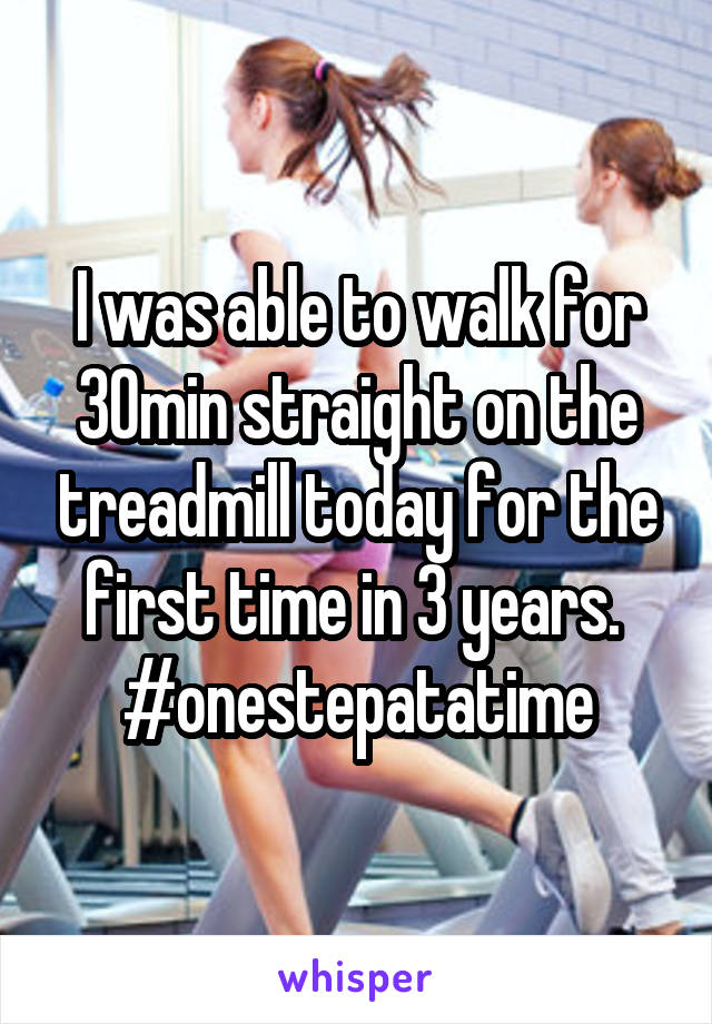 I was able to walk for 30min straight on the treadmill today for the first time in 3 years.  #onestepatatime