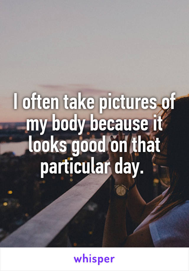 I often take pictures of my body because it looks good on that particular day. 