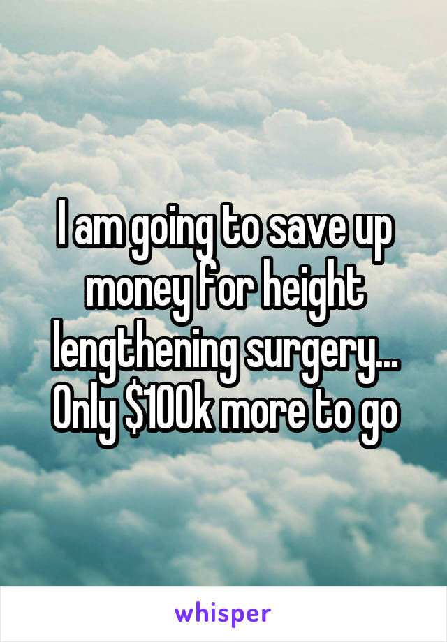 I am going to save up money for height lengthening surgery... Only $100k more to go