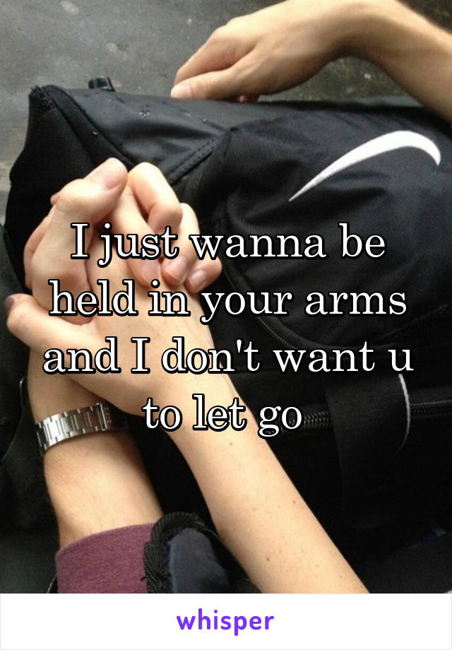 I just wanna be held in your arms and I don't want u to let go 