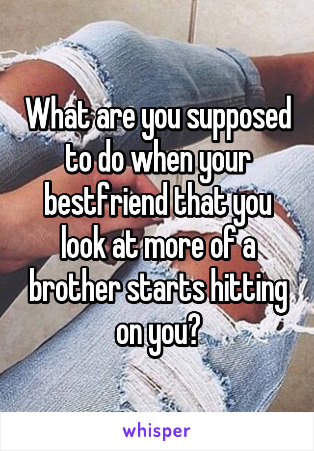 What are you supposed to do when your bestfriend that you look at more of a brother starts hitting on you?