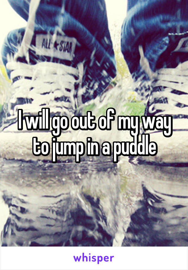 I will go out of my way to jump in a puddle