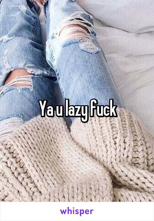 Ya u lazy fuck