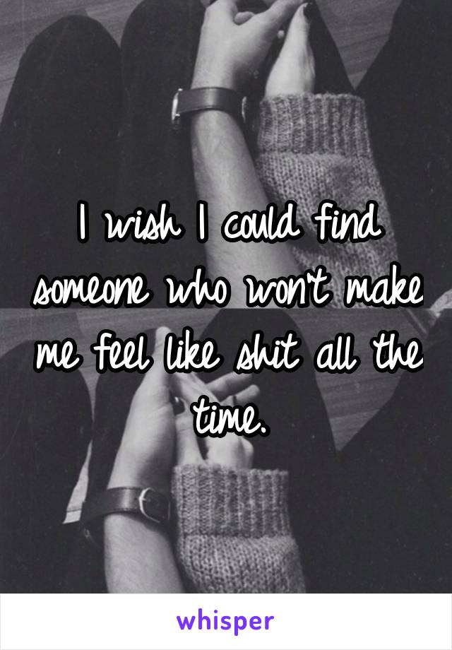 I wish I could find someone who won't make me feel like shit all the time.