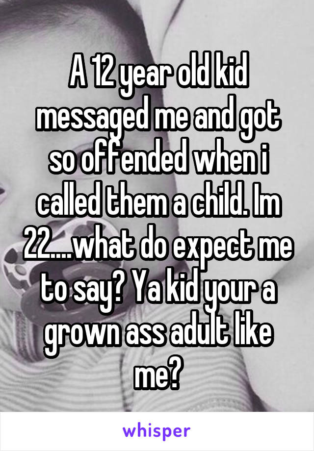 A 12 year old kid messaged me and got so offended when i called them a child. Im 22....what do expect me to say? Ya kid your a grown ass adult like me?