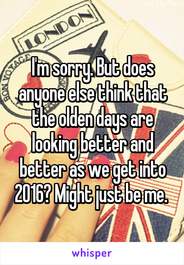 I'm sorry. But does anyone else think that the olden days are looking better and better as we get into 2016? Might just be me. 