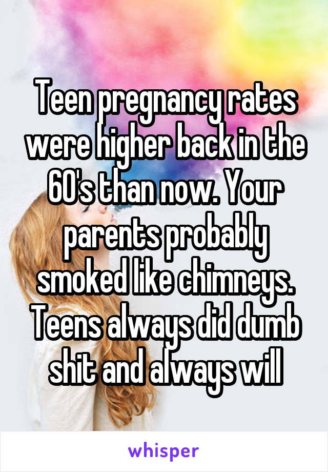 Teen pregnancy rates were higher back in the 60's than now. Your parents probably smoked like chimneys. Teens always did dumb shit and always will