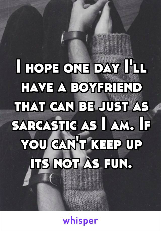 I hope one day I'll have a boyfriend that can be just as sarcastic as I am. If you can't keep up its not as fun.