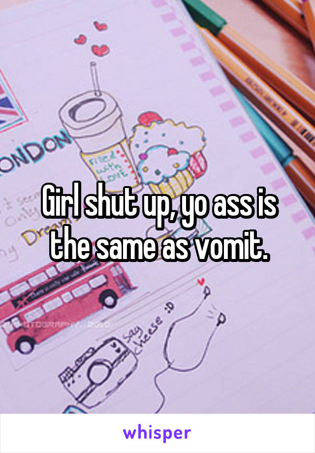 Girl shut up, yo ass is the same as vomit.