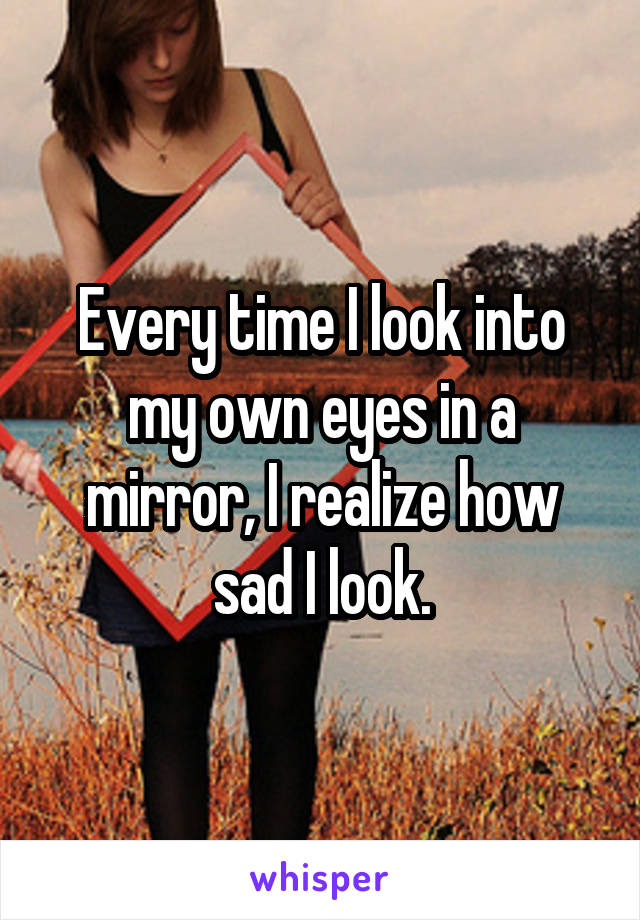 Every time I look into my own eyes in a mirror, I realize how sad I look.