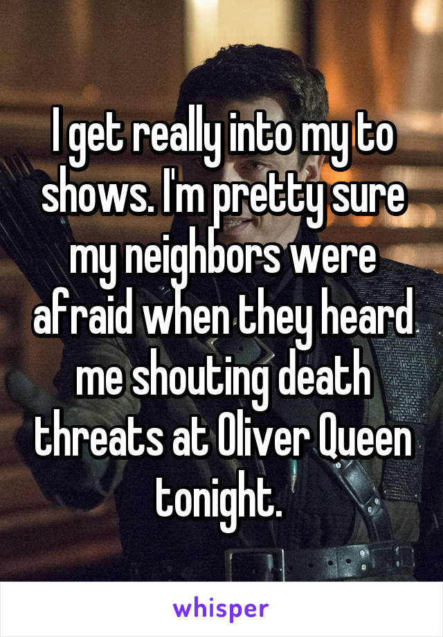 I get really into my to shows. I'm pretty sure my neighbors were afraid when they heard me shouting death threats at Oliver Queen tonight. 