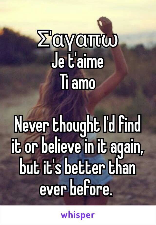 Σ'αγαπω
Je t'aime
Ti amo

Never thought I'd find it or believe in it again, but it's better than ever before. 