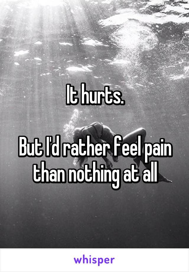 It hurts.

But I'd rather feel pain than nothing at all