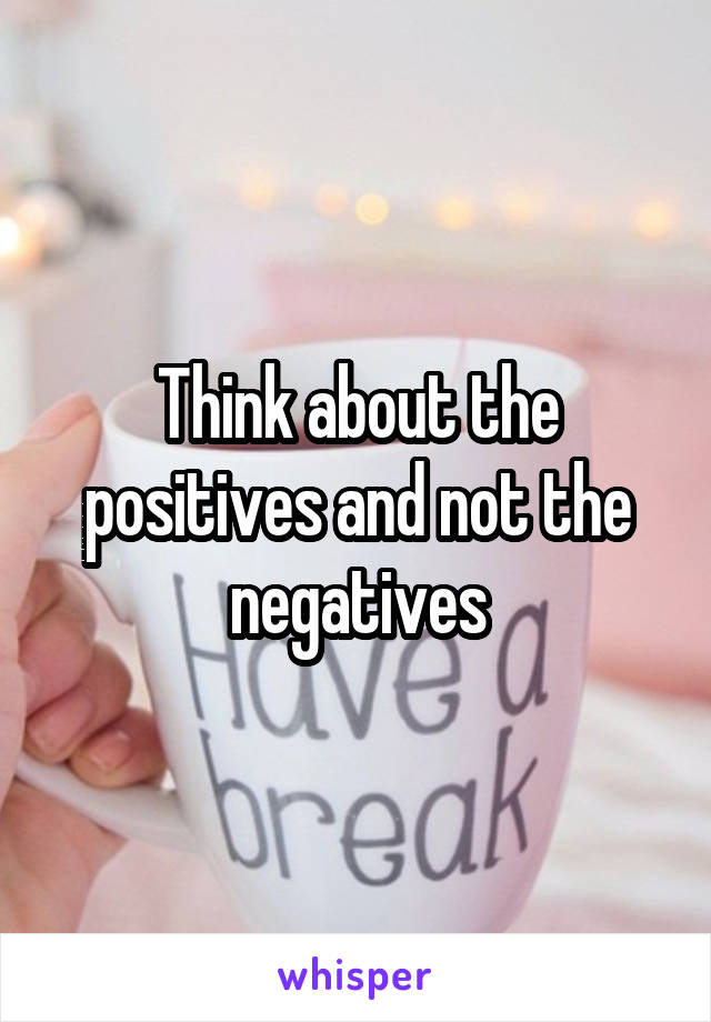 Think about the positives and not the negatives