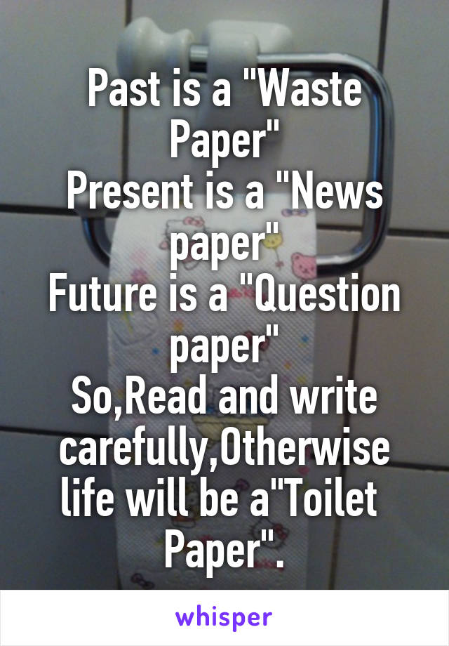 Past is a "Waste Paper"
Present is a "News paper"
Future is a "Question paper"
So,Read and write carefully,Otherwise life will be a"Toilet  Paper".