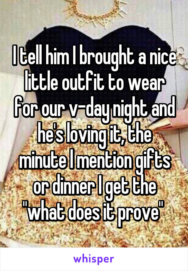 I tell him I brought a nice little outfit to wear for our v-day night and he's loving it, the minute I mention gifts or dinner I get the "what does it prove" 