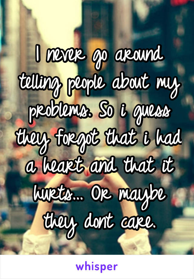 I never go around telling people about my problems. So i guess they forgot that i had a heart and that it hurts... Or maybe they dont care.