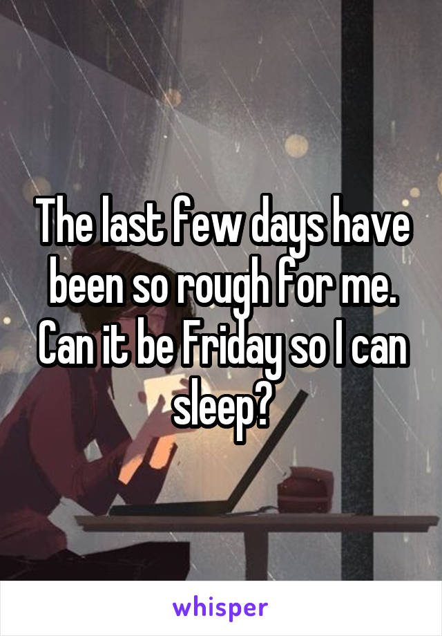 The last few days have been so rough for me. Can it be Friday so I can sleep?