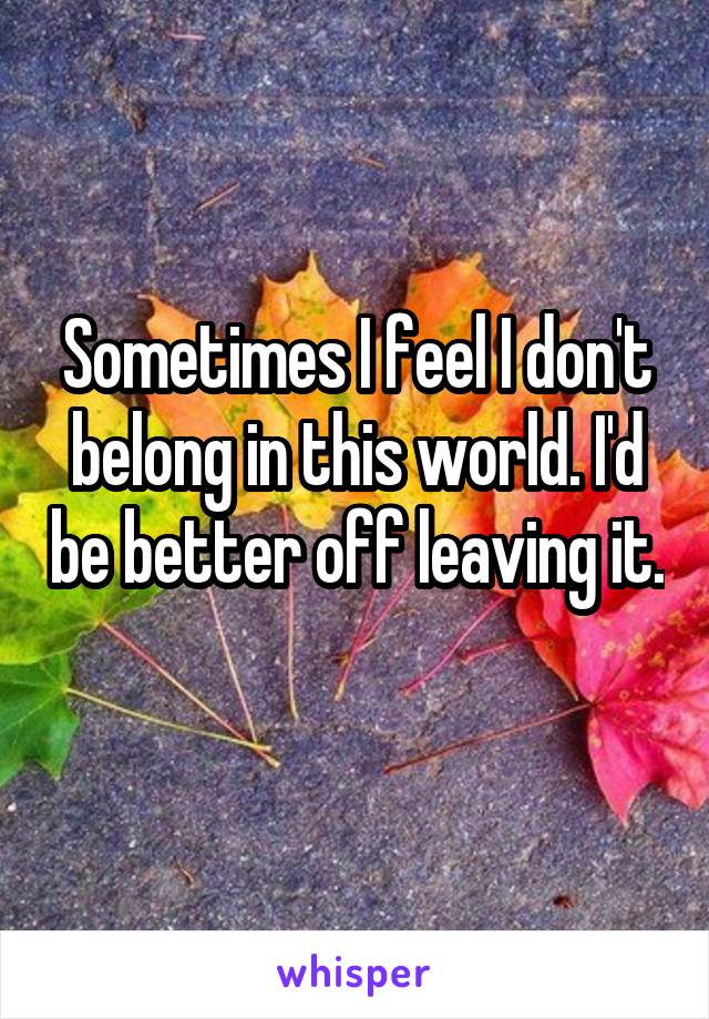 Sometimes I feel I don't belong in this world. I'd be better off leaving it. 