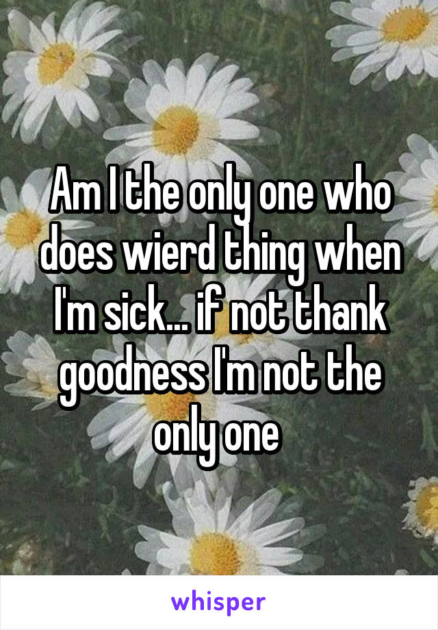 Am I the only one who does wierd thing when I'm sick... if not thank goodness I'm not the only one 