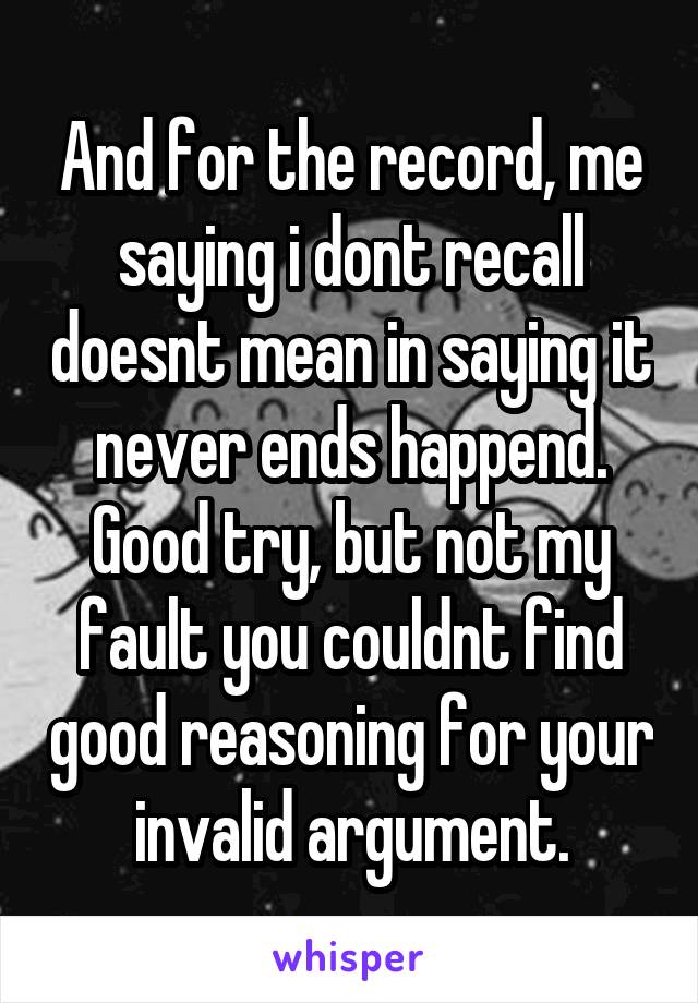 And for the record, me saying i dont recall doesnt mean in saying it never ends happend. Good try, but not my fault you couldnt find good reasoning for your invalid argument.