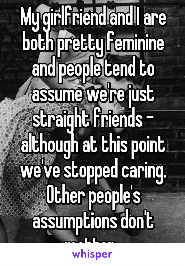 My girlfriend and I are both pretty feminine and people tend to assume we're just straight friends - although at this point we've stopped caring. Other people's assumptions don't matter. 