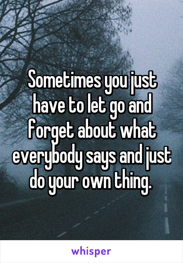 Sometimes you just have to let go and forget about what everybody says and just do your own thing. 