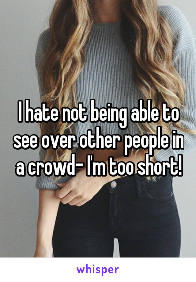 I hate not being able to see over other people in a crowd- I'm too short!