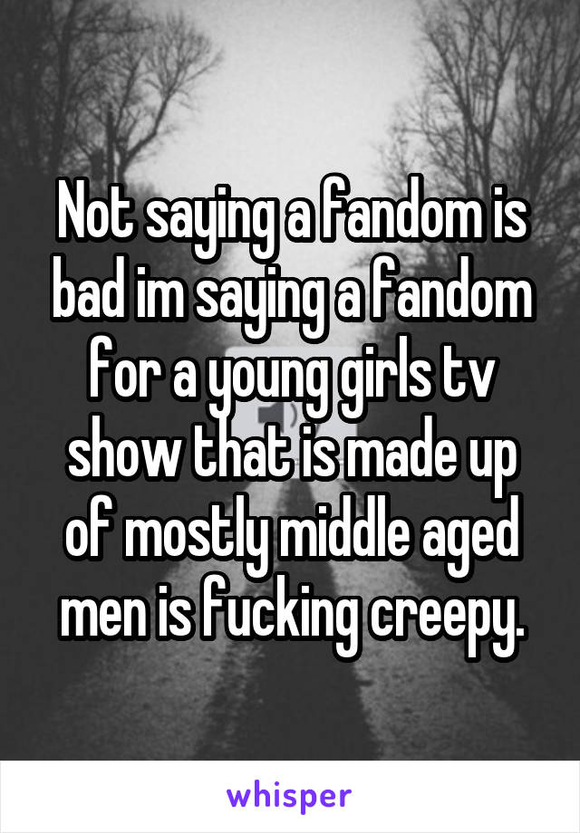 Not saying a fandom is bad im saying a fandom for a young girls tv show that is made up of mostly middle aged men is fucking creepy.